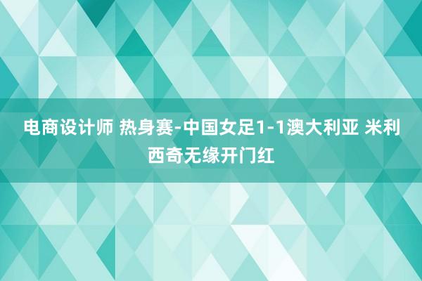 电商设计师 热身赛-中国女足1-1澳大利亚 米利西奇无缘开门红