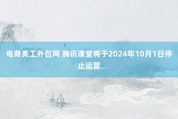 电商美工外包网 腾讯课堂将于2024年10月1日停止运营