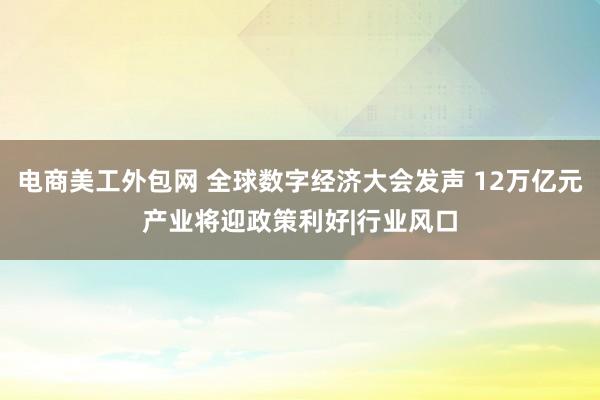 电商美工外包网 全球数字经济大会发声 12万亿元产业将迎政策利好|行业风口