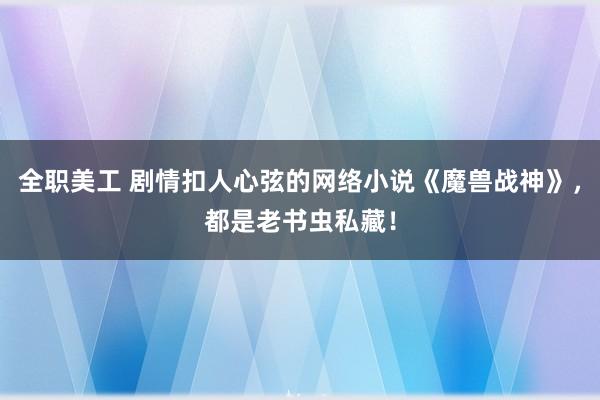 全职美工 剧情扣人心弦的网络小说《魔兽战神》，都是老书虫私藏！