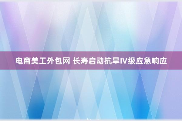 电商美工外包网 长寿启动抗旱Ⅳ级应急响应