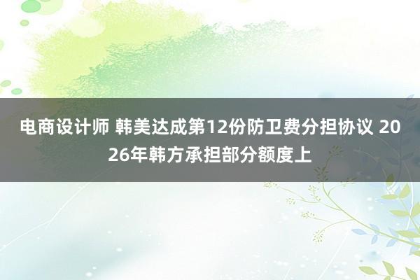 电商设计师 韩美达成第12份防卫费分担协议 2026年韩方承担部分额度上