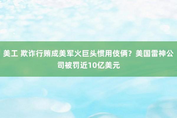 美工 欺诈行贿成美军火巨头惯用伎俩？美国雷神公司被罚近10亿美元