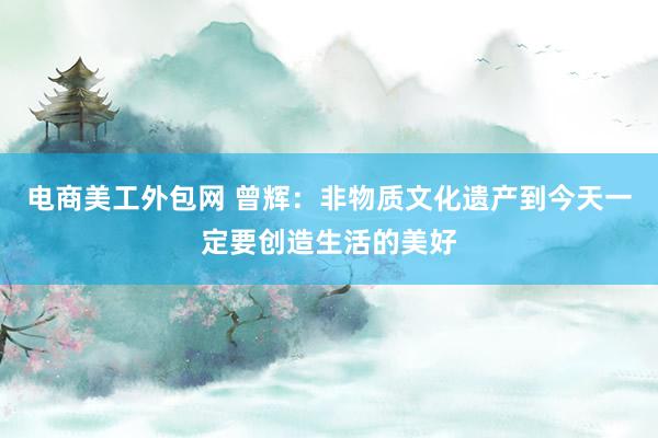 电商美工外包网 曾辉：非物质文化遗产到今天一定要创造生活的美好