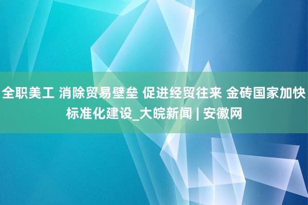 全职美工 消除贸易壁垒 促进经贸往来 金砖国家加快标准化建设_大皖新闻 | 安徽网