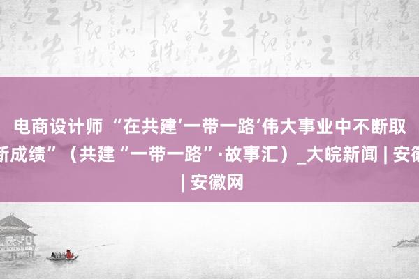 电商设计师 “在共建‘一带一路’伟大事业中不断取得新成绩”（共建“一带一路”·故事汇）_大皖新闻 | 安徽网