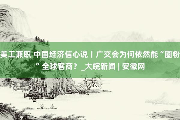 美工兼职 中国经济信心说丨广交会为何依然能“圈粉”全球客商？_大皖新闻 | 安徽网